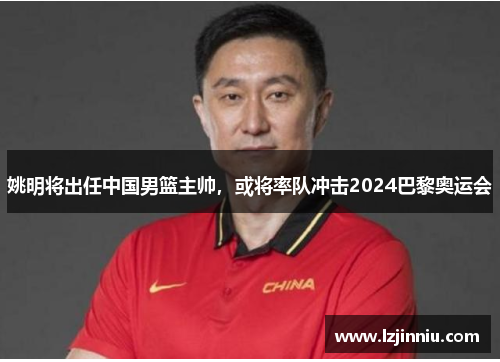 姚明将出任中国男篮主帅，或将率队冲击2024巴黎奥运会