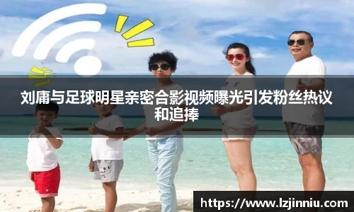 刘庸与足球明星亲密合影视频曝光引发粉丝热议和追捧