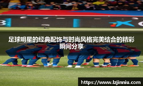 足球明星的经典配饰与时尚风格完美结合的精彩瞬间分享